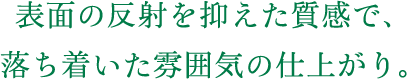 表面の反射を抑えた質感で、落ち着いた雰囲気の仕上がり。