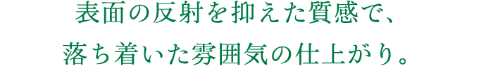表面の反射を抑えた質感で、落ち着いた雰囲気の仕上がり。