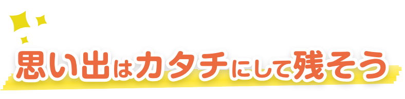 思い出はカタチに残そう